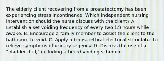 The elderly client recovering from a prostatectomy has been experiencing stress incontinence. Which independent nursing intervention should the nurse discuss with the client? A. Establish a set voiding frequency of every two (2) hours while awake. B. Encourage a family member to assist the client to the bathroom to void. C. Apply a transurethral electrical stimulator to relieve symptoms of urinary urgency. D. Discuss the use of a "bladder drill," including a timed voiding schedule.