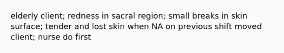 elderly client; redness in sacral region; small breaks in skin surface; tender and lost skin when NA on previous shift moved client; nurse do first