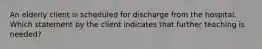 An elderly client is scheduled for discharge from the hospital. Which statement by the client indicates that further teaching is needed?