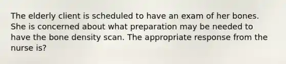 The elderly client is scheduled to have an exam of her bones. She is concerned about what preparation may be needed to have the bone density scan. The appropriate response from the nurse is?