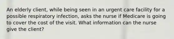 An elderly client, while being seen in an urgent care facility for a possible respiratory infection, asks the nurse if Medicare is going to cover the cost of the visit. What information can the nurse give the client?