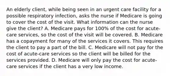 An elderly client, while being seen in an urgent care facility for a possible respiratory infection, asks the nurse if Medicare is going to cover the cost of the visit. What information can the nurse give the client? A. Medicare pays for 100% of the cost for acute-care services, so the cost of the visit will be covered. B. Medicare has a copayment for many of the services it covers. This requires the client to pay a part of the bill. C. Medicare will not pay for the cost of acute-care services so the client will be billed for the services provided. D. Medicare will only pay the cost for acute-care services if the client has a very low income.