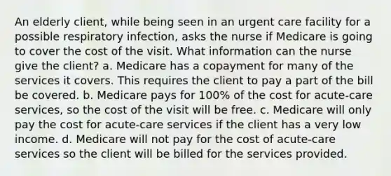 An elderly client, while being seen in an urgent care facility for a possible respiratory infection, asks the nurse if Medicare is going to cover the cost of the visit. What information can the nurse give the client? a. Medicare has a copayment for many of the services it covers. This requires the client to pay a part of the bill be covered. b. Medicare pays for 100% of the cost for acute-care services, so the cost of the visit will be free. c. Medicare will only pay the cost for acute-care services if the client has a very low income. d. Medicare will not pay for the cost of acute-care services so the client will be billed for the services provided.