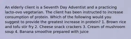 An elderly client is a Seventh Day Adventist and a practicing lacto-ovo vegetarian. The client has been instructed to increase consumption of protein. Which of the following would you suggest to provide the greatest increase in protein? 1. Brown rice and tofu stir fry 2. Cheese snack crackers 3. Cream of mushroom soup 4. Banana smoothie prepared with juice