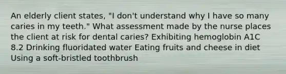 An elderly client states, "I don't understand why I have so many caries in my teeth." What assessment made by the nurse places the client at risk for dental caries? Exhibiting hemoglobin A1C 8.2 Drinking fluoridated water Eating fruits and cheese in diet Using a soft-bristled toothbrush