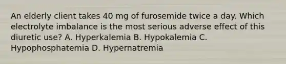 An elderly client takes 40 mg of furosemide twice a day. Which electrolyte imbalance is the most serious adverse effect of this diuretic use? A. Hyperkalemia B. Hypokalemia C. Hypophosphatemia D. Hypernatremia