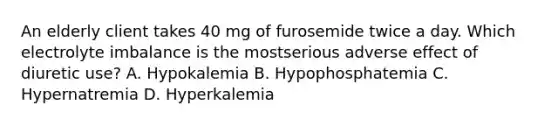 An elderly client takes 40 mg of furosemide twice a day. Which electrolyte imbalance is the mostserious adverse effect of diuretic use? A. Hypokalemia B. Hypophosphatemia C. Hypernatremia D. Hyperkalemia