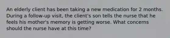 An elderly client has been taking a new medication for 2 months. During a follow-up visit, the client's son tells the nurse that he feels his mother's memory is getting worse. What concerns should the nurse have at this time?