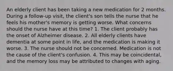 An elderly client has been taking a new medication for 2 months. During a follow-up visit, the client's son tells the nurse that he feels his mother's memory is getting worse. What concerns should the nurse have at this time? 1. The client probably has the onset of Alzheimer disease. 2. All elderly clients have dementia at some point in life, and the medication is making it worse. 3. The nurse should not be concerned. Medication is not the cause of the client's confusion. 4. This may be coincidental, and the memory loss may be attributed to changes with aging.