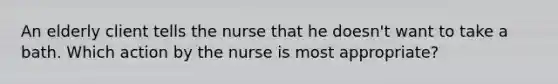 An elderly client tells the nurse that he doesn't want to take a bath. Which action by the nurse is most appropriate?