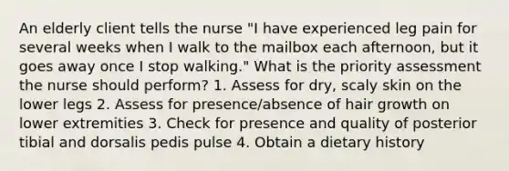 An elderly client tells the nurse "I have experienced leg pain for several weeks when I walk to the mailbox each afternoon, but it goes away once I stop walking." What is the priority assessment the nurse should perform? 1. Assess for dry, scaly skin on the lower legs 2. Assess for presence/absence of hair growth on lower extremities 3. Check for presence and quality of posterior tibial and dorsalis pedis pulse 4. Obtain a dietary history