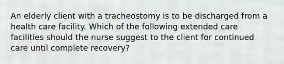 An elderly client with a tracheostomy is to be discharged from a health care facility. Which of the following extended care facilities should the nurse suggest to the client for continued care until complete recovery?