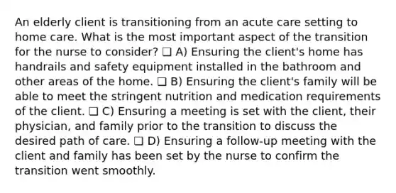 An elderly client is transitioning from an acute care setting to home care. What is the most important aspect of the transition for the nurse to consider? ❏ A) Ensuring the client's home has handrails and safety equipment installed in the bathroom and other areas of the home. ❏ B) Ensuring the client's family will be able to meet the stringent nutrition and medication requirements of the client. ❏ C) Ensuring a meeting is set with the client, their physician, and family prior to the transition to discuss the desired path of care. ❏ D) Ensuring a follow-up meeting with the client and family has been set by the nurse to confirm the transition went smoothly.