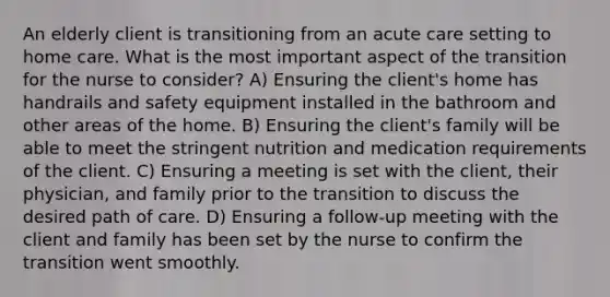 An elderly client is transitioning from an acute care setting to home care. What is the most important aspect of the transition for the nurse to consider? A) Ensuring the client's home has handrails and safety equipment installed in the bathroom and other areas of the home. B) Ensuring the client's family will be able to meet the stringent nutrition and medication requirements of the client. C) Ensuring a meeting is set with the client, their physician, and family prior to the transition to discuss the desired path of care. D) Ensuring a follow-up meeting with the client and family has been set by the nurse to confirm the transition went smoothly.