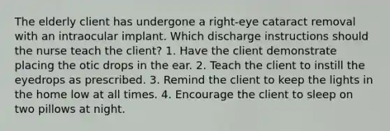 The elderly client has undergone a right-eye cataract removal with an intraocular implant. Which discharge instructions should the nurse teach the client? 1. Have the client demonstrate placing the otic drops in the ear. 2. Teach the client to instill the eyedrops as prescribed. 3. Remind the client to keep the lights in the home low at all times. 4. Encourage the client to sleep on two pillows at night.