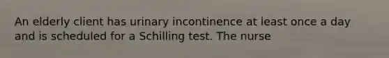 An elderly client has urinary incontinence at least once a day and is scheduled for a Schilling test. The nurse