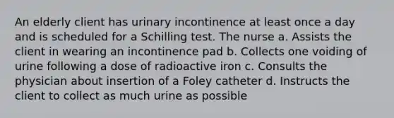 An elderly client has urinary incontinence at least once a day and is scheduled for a Schilling test. The nurse a. Assists the client in wearing an incontinence pad b. Collects one voiding of urine following a dose of radioactive iron c. Consults the physician about insertion of a Foley catheter d. Instructs the client to collect as much urine as possible