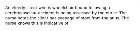 An elderly client who is wheelchair bound following a cerebrovascular accident is being assessed by the nurse. The nurse notes the client has seepage of stool from the anus. The nurse knows this is indicative of