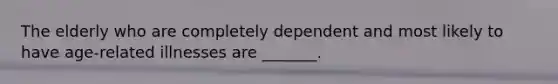 The elderly who are completely dependent and most likely to have age-related illnesses are _______.