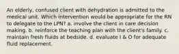 An elderly, confused client with dehydration is admitted to the medical unit. Which intervention would be appropriate for the RN to delegate to the LPN? a. involve the client in care decision making. b. reinforce the teaching plan with the client's family. c. maintain fresh fluids at bedside. d. evaluate I & O for adequate fluid replacement.