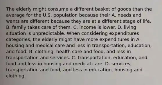 The elderly might consume a different basket of goods than the average for the U.S. population because their A. needs and wants are different because they are at a different stage of life. B. family takes care of them. C. income is lower. D. living situation is unpredictable. When considering expenditures​ categories, the elderly might have more expenditures in A. housing and medical care and less in​ transportation, education, and food. B. clothing, health care and​ food, and less in transportation and services. C. ​transportation, education, and food and less in housing and medical care. D. ​services, transportation and​ food, and less in​ education, housing and clothing.