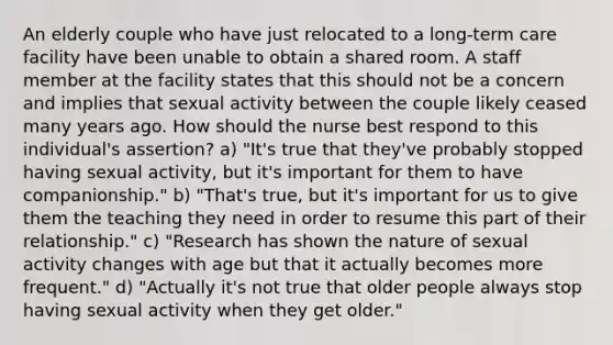 An elderly couple who have just relocated to a long-term care facility have been unable to obtain a shared room. A staff member at the facility states that this should not be a concern and implies that sexual activity between the couple likely ceased many years ago. How should the nurse best respond to this individual's assertion? a) "It's true that they've probably stopped having sexual activity, but it's important for them to have companionship." b) "That's true, but it's important for us to give them the teaching they need in order to resume this part of their relationship." c) "Research has shown the nature of sexual activity changes with age but that it actually becomes more frequent." d) "Actually it's not true that older people always stop having sexual activity when they get older."