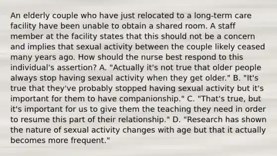 An elderly couple who have just relocated to a long-term care facility have been unable to obtain a shared room. A staff member at the facility states that this should not be a concern and implies that sexual activity between the couple likely ceased many years ago. How should the nurse best respond to this individual's assertion? A. "Actually it's not true that older people always stop having sexual activity when they get older." B. "It's true that they've probably stopped having sexual activity but it's important for them to have companionship." C. "That's true, but it's important for us to give them the teaching they need in order to resume this part of their relationship." D. "Research has shown the nature of sexual activity changes with age but that it actually becomes more frequent."