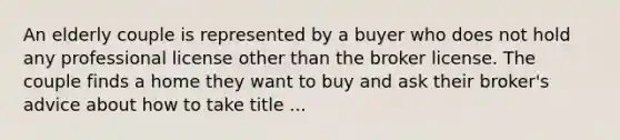 An elderly couple is represented by a buyer who does not hold any professional license other than the broker license. The couple finds a home they want to buy and ask their broker's advice about how to take title ...