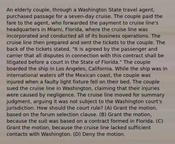 An elderly couple, through a Washington State travel agent, purchased passage for a seven-day cruise. The couple paid the fare to the agent, who forwarded the payment to cruise line's headquarters in Miami, Florida, where the cruise line was incorporated and conducted all of its business operations. The cruise line then prepared and sent the tickets to the couple. The back of the tickets stated, "It is agreed by the passenger and carrier that all disputes in connection with this contract shall be litigated before a court in the State of Florida." The couple boarded the ship in Los Angeles, California. While the ship was in international waters off the Mexican coast, the couple was injured when a faulty light fixture fell on their bed. The couple sued the cruise line in Washington, claiming that their injuries were caused by negligence. The cruise line moved for summary judgment, arguing it was not subject to the Washington court's jurisdiction. How should the court rule? (A) Grant the motion, based on the forum selection clause. (B) Grant the motion, because the suit was based on a contract formed in Florida. (C) Grant the motion, because the cruise line lacked sufficient contacts with Washington. (D) Deny the motion.