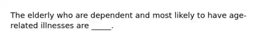 The elderly who are dependent and most likely to have age-related illnesses are _____.