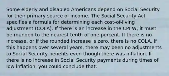 Some elderly and disabled Americans depend on Social Security for their primary source of income. The Social Security Act specifies a formula for determining each cost-of-living adjustment (COLA). If there is an increase in the CPI-W, it must be rounded to the nearest tenth of one percent. If there is no increase, or if the rounded increase is zero, there is no COLA. If this happens over several years, there may been no adjustments to Social Security benefits even though there was inflation. If there is no increase in Social Security payments during times of low inflation, you could conclude that: