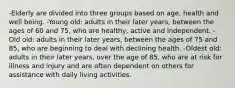 -Elderly are divided into three groups based on age, health and well being. -Young old: adults in their later years, between the ages of 60 and 75, who are healthy, active and independent. -Old old: adults in their later years, between the ages of 75 and 85, who are beginning to deal with declining health. -Oldest old: adults in their later years, over the age of 85, who are at risk for illness and injury and are often dependent on others for assistance with daily living activities.