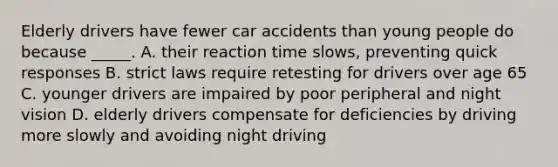 Elderly drivers have fewer car accidents than young people do because _____. A. their reaction time slows, preventing quick responses B. strict laws require retesting for drivers over age 65 C. younger drivers are impaired by poor peripheral and night vision D. elderly drivers compensate for deficiencies by driving more slowly and avoiding night driving