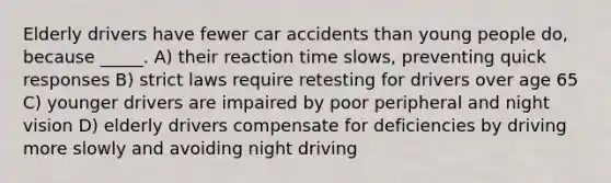 Elderly drivers have fewer car accidents than young people do, because _____. A) their reaction time slows, preventing quick responses B) strict laws require retesting for drivers over age 65 C) younger drivers are impaired by poor peripheral and night vision D) elderly drivers compensate for deficiencies by driving more slowly and avoiding night driving