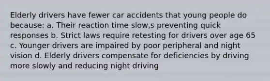 Elderly drivers have fewer car accidents that young people do because: a. Their reaction time slow,s preventing quick responses b. Strict laws require retesting for drivers over age 65 c. Younger drivers are impaired by poor peripheral and night vision d. Elderly drivers compensate for deficiencies by driving more slowly and reducing night driving