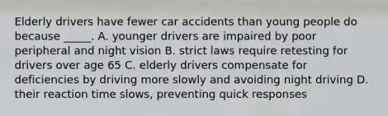 Elderly drivers have fewer car accidents than young people do because _____. A. younger drivers are impaired by poor peripheral and night vision B. strict laws require retesting for drivers over age 65 C. elderly drivers compensate for deficiencies by driving more slowly and avoiding night driving D. their reaction time slows, preventing quick responses