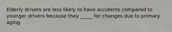 Elderly drivers are less likely to have accidents compared to younger drivers because they _____ for changes due to primary aging.