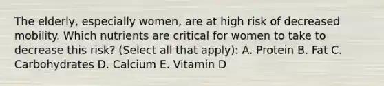 The elderly, especially women, are at high risk of decreased mobility. Which nutrients are critical for women to take to decrease this risk? (Select all that apply): A. Protein B. Fat C. Carbohydrates D. Calcium E. Vitamin D