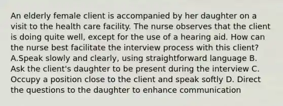 An elderly female client is accompanied by her daughter on a visit to the health care facility. The nurse observes that the client is doing quite well, except for the use of a hearing aid. How can the nurse best facilitate the interview process with this client? A.Speak slowly and clearly, using straightforward language B. Ask the client's daughter to be present during the interview C. Occupy a position close to the client and speak softly D. Direct the questions to the daughter to enhance communication