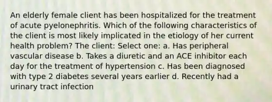 An elderly female client has been hospitalized for the treatment of acute pyelonephritis. Which of the following characteristics of the client is most likely implicated in the etiology of her current health problem? The client: Select one: a. Has peripheral vascular disease b. Takes a diuretic and an ACE inhibitor each day for the treatment of hypertension c. Has been diagnosed with type 2 diabetes several years earlier d. Recently had a urinary tract infection