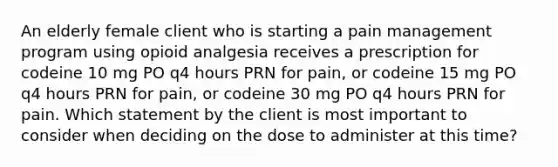 An elderly female client who is starting a pain management program using opioid analgesia receives a prescription for codeine 10 mg PO q4 hours PRN for pain, or codeine 15 mg PO q4 hours PRN for pain, or codeine 30 mg PO q4 hours PRN for pain. Which statement by the client is most important to consider when deciding on the dose to administer at this time?