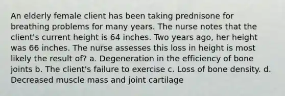 An elderly female client has been taking prednisone for breathing problems for many years. The nurse notes that the client's current height is 64 inches. Two years ago, her height was 66 inches. The nurse assesses this loss in height is most likely the result of? a. Degeneration in the efficiency of bone joints b. The client's failure to exercise c. Loss of bone density. d. Decreased muscle mass and joint cartilage