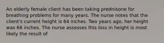 An elderly female client has been taking prednisone for breathing problems for many years. The nurse notes that the client's current height is 64 inches. Two years ago, her height was 66 inches. The nurse assesses this loss in height is most likely the result of