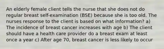 An elderly female client tells the nurse that she does not do regular breast self-examination (BSE) because she is too old. The nurses response to the client is based on what information? a) The incidence of breast cancer increases with age b) The client should have a health care provider do a breast exam at least once a year c) After age 70, breast cancer is less likely to occur