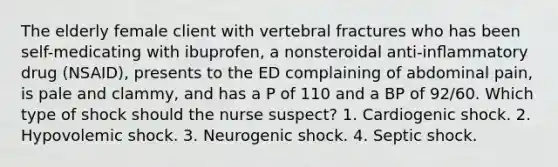 The elderly female client with vertebral fractures who has been self-medicating with ibuprofen, a nonsteroidal anti-inﬂammatory drug (NSAID), presents to the ED complaining of abdominal pain, is pale and clammy, and has a P of 110 and a BP of 92/60. Which type of shock should the nurse suspect? 1. Cardiogenic shock. 2. Hypovolemic shock. 3. Neurogenic shock. 4. Septic shock.