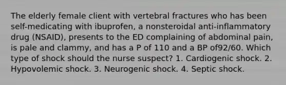 The elderly female client with vertebral fractures who has been self-medicating with ibuprofen, a nonsteroidal anti-inflammatory drug (NSAID), presents to the ED complaining of abdominal pain, is pale and clammy, and has a P of 110 and a BP of92/60. Which type of shock should the nurse suspect? 1. Cardiogenic shock. 2. Hypovolemic shock. 3. Neurogenic shock. 4. Septic shock.