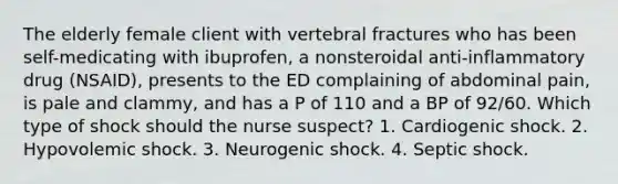 The elderly female client with vertebral fractures who has been self-medicating with ibuprofen, a nonsteroidal anti-inflammatory drug (NSAID), presents to the ED complaining of abdominal pain, is pale and clammy, and has a P of 110 and a BP of 92/60. Which type of shock should the nurse suspect? 1. Cardiogenic shock. 2. Hypovolemic shock. 3. Neurogenic shock. 4. Septic shock.