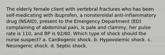 The elderly female client with vertebral fractures who has been self-medicating with ibuprofen, a nonsteroidal anti-inflammatory drug (NSAID), present to the Emergency Department (ED) complaining of abdominal pain, is pale and clammy, her pulse rate is 110, and BP is 92/60. Which type of shock should the nurse suspect? a. Cardiogenic shock. b. Hypovolemic shock. c. Neurogenic shock. d. Septic shock.