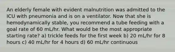 An elderly female with evident malnutrition was admitted to the ICU with pneumonia and is on a ventilator. Now that she is hemodynamically stable, you recommend a tube feeding with a goal rate of 60 mL/hr. What would be the most appropriate starting rate? a) trickle feeds for the first week b) 20 mL/hr for 8 hours c) 40 mL/hr for 4 hours d) 60 mL/hr continuous