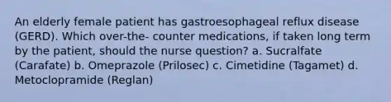 An elderly female patient has gastroesophageal reflux disease (GERD). Which over-the- counter medications, if taken long term by the patient, should the nurse question? a. Sucralfate (Carafate) b. Omeprazole (Prilosec) c. Cimetidine (Tagamet) d. Metoclopramide (Reglan)